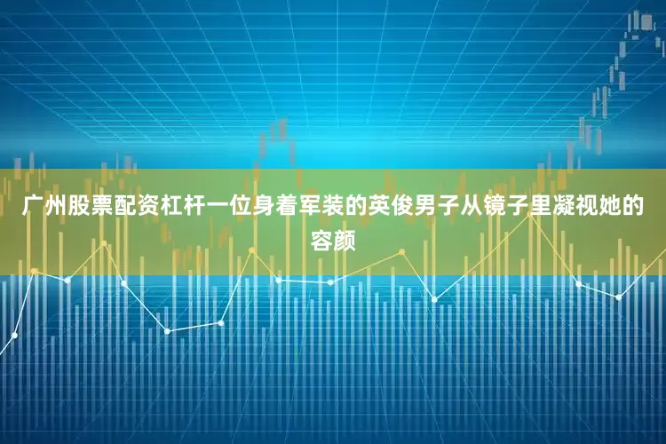 广州股票配资杠杆一位身着军装的英俊男子从镜子里凝视她的容颜