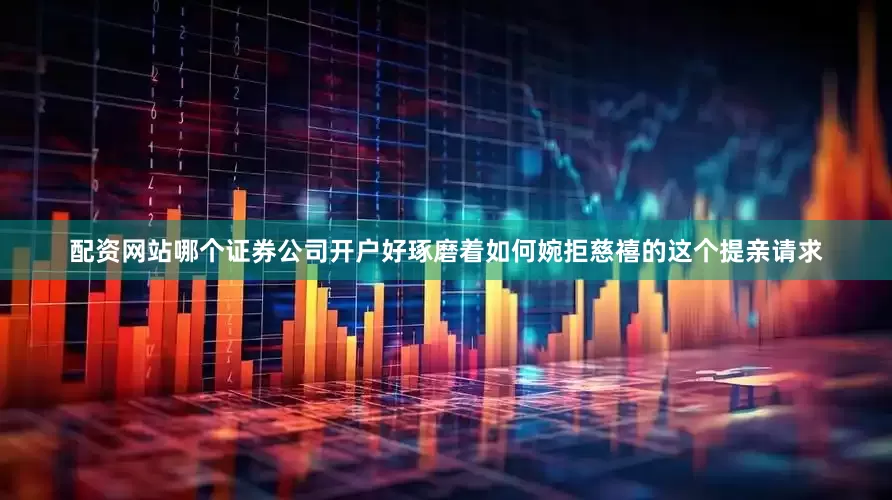 配资网站哪个证券公司开户好琢磨着如何婉拒慈禧的这个提亲请求