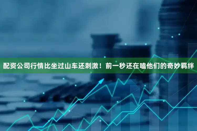 配资公司行情比坐过山车还刺激！前一秒还在嗑他们的奇妙羁绊