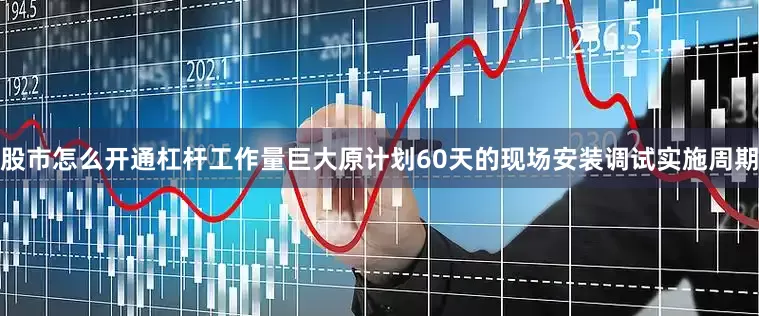 股市怎么开通杠杆工作量巨大原计划60天的现场安装调试实施周期