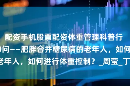 配资手机股票配资体重管理科普行 | 体重管理100问——肥胖合并糖尿病的老年人，如何进行体重控制？_周莹_丁彩翠_张妍
