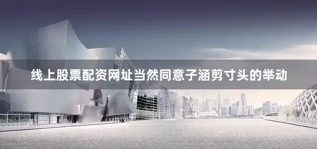 线上股票配资网址当然同意子涵剪寸头的举动
